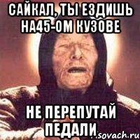 САЙКАЛ, ТЫ ЕЗДИШЬ НА45-ом КУЗОВЕ НЕ ПЕРЕПУТАЙ ПЕДАЛИ