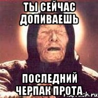 Ты сейчас допиваешь последний черпак прота