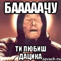 бааааачу ти любиш дацика