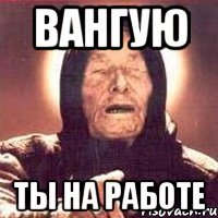 ВАНГУЮ ТЫ НА РАБОТЕ