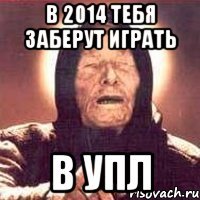 в 2014 тебя заберут играть в УПЛ