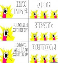 кто мы? дети что мы хотим? ЖРАТЬ когда мы это хотим? ВСЕГДА !