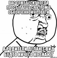 вас тоже бесит когда просыпаешься утром в обконченной кровати а родители делают вид будто ничего не знают