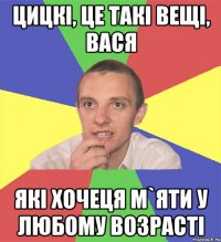 цицкі, це такі вещі, вася які хочеця м`яти у любому возрасті