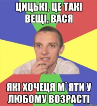 цицькі, це такі вещі, вася які хочеця м`яти у любому возрасті