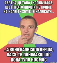 Свєтка, це така тьолка, Вася, шо її ніхто ніколи не пойме. но коли ти хотів їй написати... ...а вона написала перша, вася, ти понімаєш шо вона тупо космос