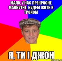 Мала, у нас прекрасне майбутне, будем жити в тройом я, ти і джон