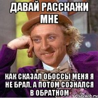 давай расскажи мне как сказал обоссы меня я не брал, а потом сознался в обратном