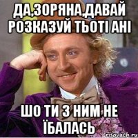 да,зоряна,давай розказуй тьоті ані шо ти з ним не їбалась