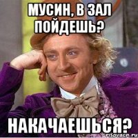 Мусин, в зал пойдешь? Накачаешься?