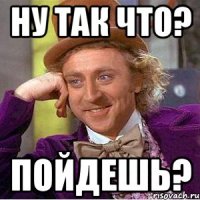 Ну так что? Пойдешь?