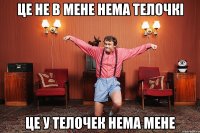 ЦЕ НЕ В МЕНЕ НЕМА ТЕЛОЧКІ ЦЕ У ТЕЛОЧЕК НЕМА МЕНЕ