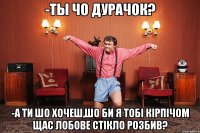 -Ты чо дурачок? -А ти шо хочеш,шо би я тобі кірпічом щас лобове стікло розбив?