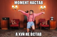 МОМЕНТ НАСТАВ А ХУЙ НЕ ВСТАВ