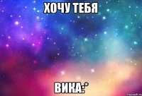 Хочу тебя Вика:*