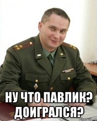  Ну что Павлик? Доигрался?