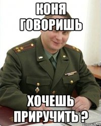 КОНЯ ГОВОРИШЬ ХОЧЕШЬ ПРИРУЧИТЬ ?