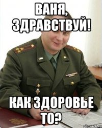 Ваня, здравствуй! Как здоровье то?