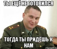 Ты ещё не готовился тогда ты придёшь к нам