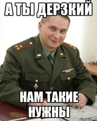 а ты дерзкий нам такие нужны