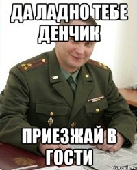 да ладно тебе денчик приезжай в гости