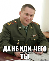  Да не иди, чего ты