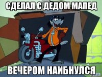 Сделал с дедом мапед Вечером наибнулся