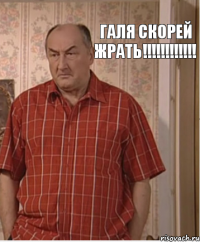 Галя Скорей Жрать!!!!!!!!!!!!