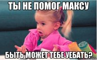 Ты не помог Максу Быть может тебе уебать?