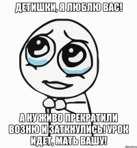 Детишки, я люблю вас! А ну живо прекратили возню и заткнулись! Урок идет, мать вашу!