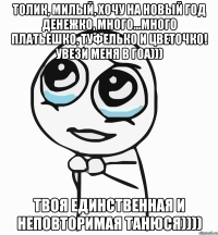 Толик, милый, хочу на Новый год денежко, много...много платьешко, туфелько и цветочко! Увези меня в ГОА))) Твоя единственная и неповторимая Танюся))))