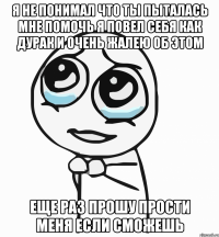 я не понимал что ты пыталась мне помочь я повел себя как дурак и очень жалею об этом еще раз прошу прости меня если сможешь