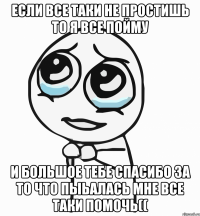 если все таки не простишь то я все пойму и большое тебе спасибо за то что пыьалась мне все таки помочь((