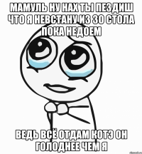 мамуль ну нах ты пездиш что я невстану из зо стола пока недоем ведь всё отдам котэ он голоднее чем я