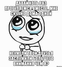 Давай хоть раз прогуляемся вместе.. Мне скучно дома одной Неужели твои друзья заслужили большего внимания чем я?