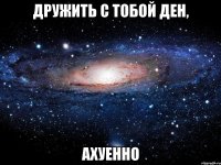 Дружить с тобой Ден, ахуенно