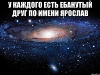 У каждого есть ебанутый друг по имени Ярослав 