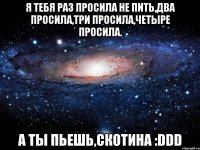 Я ТЕБЯ РАЗ ПРОСИЛА НЕ ПИТЬ,ДВА ПРОСИЛА,ТРИ ПРОСИЛА,ЧЕТЫРЕ ПРОСИЛА. А ТЫ ПЬЕШЬ,СКОТИНА :DDD