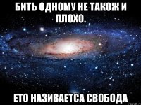 Бить одному не також и плохо. Ето називаетса СВОБОДА