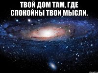 Твой дом там, где спокойны твои мысли. 