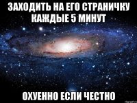 Заходить на его страничку каждые 5 минут Охуенно если честно