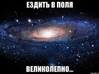 Ездить в поля великолепно...