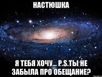 Настюшка Я ТЕБЯ ХОЧУ... p.s.ты не забыла про обещание?