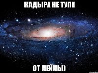 Жадыра не тупи От Лейлы)