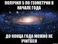 Получил 5 по геометрии в начале года до конца года можно не учиться