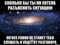 сколько бы ты ни хотела разъяснить ситуацию он все равно не станет тебя слушать и уйдет от разговора