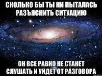 сколько бы ты ни пыталась разъяснить ситуацию он все равно не станет слушать и уйдет от разговора