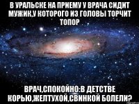 В уральске на приему у врача сидит мужик,у которого из головы торчит топор Врач,спокойно:В детстве корью,желтухой,свинкой болели?