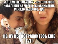 -а ты меня любишь? - -ну если твоя нога лежит на моей,и ты обнимаешь меня,то наверное.. да! не, ну вы потрахайтесь ещё тут!