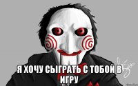  я хочу сыграть с тобой в игру